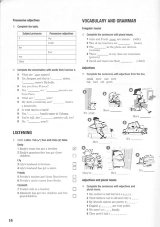 f'
Possessive adjectives
$ Complete the table.
VOCABULARY AND GRAMMAR
lrregular nouns
C Complete the sentences with plural nouns.
1 John and Fred's wives are sisters. (wife)
2 Thro of my teachers are . (man)
3 The in the photo are doctors.
(woman)
4 Three in my class are musicians.
(person)
5 David and Janet are their (child)
Adjectives
€ c9'!9I ll9:'l9l::: yill19i:1iy:: lt9T 1T
b"
sma[ poor sad new
big bad old good
Complete the conversation with words from Exercise 5.
A What are l your names?
B I'm Jacques and this is'_ sister.
3 name's Michelle.
A Are you from France?
B Yes, n_ are. 5_ parents are
from Paris.
What are 6_ jobs?
My dad's a musician and 7_ mum's
a housewife.
Is your dad in a band?
Yes, t_ band's name is Cubana.
You're tall. Are n- parents tall, too?
No, t'_ argn't!
A
B
A
B
She's
She's
He's
They're He's
Adjectives and plural nouns
.€ Complete the sentences with adjectives and
plural nouns.
1 His mother is taII but he's s h o r | .
2 Their father's car is old and very u _ _ _
3 My friend's sisters are pretty w_ _ _ _ .
4 En$ish p _ _ _ _ _ are very poJite.
5 We aren't at _ __ family.
LISTENING
p

if
d
j
V
T
f
T
T
T
T
T
Subject pronouns Possessive adjectives
I my
your
he
her
we
they
A
B
*@,
ffi Listen. Tick (/) true and cross (X) false.
Emily
1 Emily's mum has got a brother.
2 Emiiy's grandmother has got three
children.
Lily
3 Lily's husband is German.
4 Lily's husband has got a sister.
Freddy
5 Freddy's mother isn't from Manchester.
6 Freddy's uncle comes from Berlin.
Elizabeth
7 Frank's wife is a teacher.
B Elizabeth has got two children and two
grandchildren.
It's small .
t4
6 They aren't bad c
 