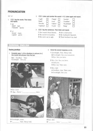 PRONUNCIATION
le.l l,yl
E ffi Say the words. Then listen
and repeat.
1 la,l
ldr,dl dad
lTamehl family
2ltl
lmttm/ mum
IrqkaU uncle
WOTdS
T
n
T
T
:E ffi-ff Say the sentences. Then listen and repeat.
1 Her mum's from Russia. 4 He's a bad actor.
ffi* Listen and number the
/,tghl n flna;pr/
lbredl tr /sa.n/
l'brn6el I /rfttal
/'spenrf I l'rr,[el
2 My uncle's in London.
3 His son's car is ugly.
1-12. Listen again and repeat.
/'mrr.6a/ tr
/'l,rnden/ I
l'hnzbendl I
tbr,st I
5 My husband's Spanish.
6 Their brother's my dad.
E Complete gaps 1-6 for situations in pictures A-C.
Use words and phrases from the box.
eye Goodnv" fufi"
cqgd"igl! fgg rgy
H Circle the correct response, a or b.
1 Goodnight, Tom. Sleep well.
@Goodnight. See you tomorrow.
b Bye. See you later.
2Bye, Joe. See you later.
a And you.
b Bye, Liz. Take care.
3 Bye, dad.
a Goodbye, Ann. Take care.
b Goodnight. See you.
A Bye Jack!
B l bye ,Harry.2
A Goodnight, mum.
B'_ , Sam. Sleep well.
later.
A Bye, dad.
B'_ , Jane.
15
 