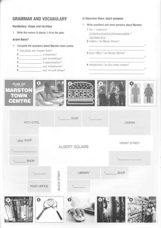 GRAMMAR AND VOCABULARY
Vocabulary: shops and facilities
::, Write the names of places 1-9 on the plan.
is/are there?
:i: Complete the questions about Marston town centre.
1 AreLhere any burger bars?
a museum?
any bookshops?
a supermarket?
.anrr tolpnhnnpq?
any record shops?
2
3
4
5
6
SHOP
ALBERT SQUARE
LIBRARY
is there/are ffere: short answers
Write questions and short answers about Marston,
1 she / engineer?
ls there a chutch tn Lhe town cenLre ?
No,Lhere tsn'L
2 toilets / on Black Street?
3 post office / on Henry Street?
4 telephones / in the tov"m centre?
CINEMA
HENRY STREET
RITT HOTEL
1
shoe SHOP
SHOP
hLil
I
CD
Yr)
5
c0
SHOP
e=.
^*L**J,ilEt!
-ff
POST OFFICE

 