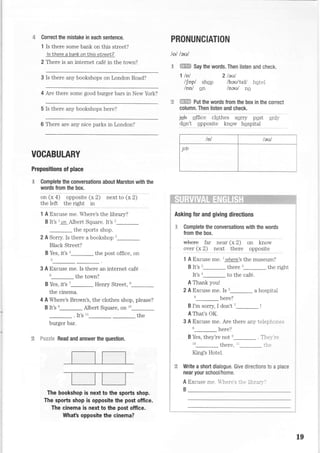 Correct the mistake in each sentence.
1 Is there some bank on this street?
ls there a bank on Ihis street?
2 There is an internet caf6 in the tovm?
3 is there any bookshops on London Road?
4 Are there some good burger bars in New York?
5 Is there any bookshops here?
6 There are any nice parks in London?
PRONUNCIATION
lol leul
.S ffi Say the words. Then listen and check,
'l lnl 2leul
l[opl shqp /heu'teU hote]
/Dn/ on lneul ne
ffi put the words from the box in the correcr
column. Then listen and check.
:oU stii"; .rsih"r .srrv pssi sntv
dqn't qpposite knqw haspital
ffi+:+1ih:'i'i.1
Asking for and giving directions
E Complete the conversations with the words
from the box.
*+** tu. near (x 2) on know
over (x 2) next there opposite
1 A Excuse me. l where's the museum?
B lt's 2_ there 3_ the right
It's n_ to the caf6.
A Thank youl
2 A Excuse me. Is t_ a hospital
6_ here?
B I'm sorry I don't 7
A That's OK.
3 A Excuse me. Are there any telephones
here?
B Yes, they're not e_ . Thel,-'r:
Lo Lhere. rr tl.;
King's Hotel.
Write a short dialogue, Give directions to a place
near your school/home.
A Excuse me. her. s -i.: 'lr:r-."
B
i
!
i
i
;
i
i
i
i
i
i
;
+
I
a
i
i
tg
i
i
i
i
i
:
:
:=..--...-
F*tcxi* Read and answer the question.
_t.tl l_
m
19
/nl teul
Joo
VOCABULARY
Prepositions of place
F Complete the conversations about Marston with the
words from the box.
"" ti a) "pp".ii" Cx2j """i
to (" zl
the left the right in
1 A Excuse me. Where's the library?
B lt's I on A-lbert Souare. It's 2
the sports shop.
2 A Sorry. Is there a bookshop t_
Black Street?
B Yes, it's n_the post office, on
t_
3 A Excuse me. Is there an internet caf6
u_ the tovm?
B Yes, it's '_ Henry Street, u--
the cinema.
4 A Where's Brown's, the clothes shop, please?
B It's e_ Albert Square, on 10--
. It's tt-
-
the
burger bar.
The bookshop is next to the sports shop.
The sports shop is opposite the post office.
The cinema is next to the post office.
What's opposite the cinema?
 