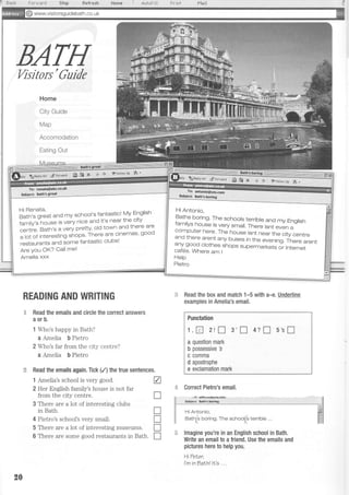 I titl'r.J,4t1d 5*-Fp,
BATHVisitors'Guide
Home
City Guide
Map
Accomodation
Eating Out
Read the emails and circle the correct answers
aorb.
1 Who's happy in Bath?
a Amelia b Pietro
2 Who's far from the city centre?
a Amelia b Pietro
Read the emails again. Tick (/) the true sentences.
1 Amelia's school is very good. A
2 Her English family's house is not far
from the city centre. U
3 There are a lot of interesting clubs
in Bath.
4 Pietro's school's very small
5 There are a lot of interesting museums.
6 There are some good restaurants in Bath.
i Aul+Fili Prini
:]. Read the box and match 1-5 with a-e.
examples in Amelia's email.
S wwwvisitorsguidebath.co. uk
Fo*'uo" otro
-
Hi Renata,
Bath's great and my school's fantastic! My English
tu-iv'Jorse is very nice and it's near the city
centre, Bath's a very pretty' old town and there are
"l"i.t
interesting shops' There are cinemas' gooo
restaurants and some fantastic clubsl
Are You OK? Call me'
Amelia xxx
Hi Antonio,
paths boring. The schoots terrible and my Englishfamilys house is very small. There isnt even acomputer here. The house isnt near the city centreand there arent any buses in the evening. There arentany good clothes shops supermarkets or Internetcaf6s. Where am I
Help
Pietro
READING AND WRITING Underline
I
I
T
T
Punctation
1,8 2rn 3'I4?f]5'sI
a question mark
b possessive 3
c c0mma
d apostrophe
e exclamation mark
Correct Pietro's email.
= lmagine you're in an English school in Bath.
Write an email to a friend. Use the emails and
pictures here to help you.
HiTeLer,
I'mlnbalhllt's ...
Hi Antonio,
Bat(b borinO. The schoo(s terrible
20
 