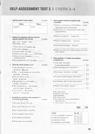 SELF.ASSESSMENT TEST 2 I g'ruEg$
"$*4
E Add five words in each column. (5 points)
Family Places
daughler church
Replace the underlined adjective with the
opposite adjective from the box. (5 points)
#+ rich ie..i6i" sirort
i"!9l9!!i$ lgy
1 Their tovm is very pretty u4ly .
2 Her uncle is boring
3 Is your mother very tall _?
4 There's a nice, old _ hotel here.
5 There are some fantastic
bookshops here.
6 His grandparents are very pger
Circle the correct answer, a or b.
1 Our parents are very nice _.
a persons @neople
(5 points)
2 The _in my family are very pretty.
a woman b women
3 lt's over there, on the _ .
a left b opposite
4 My grandson is a very happy _.
a child b children
5 The restaurant is _ the cinema.
a on the right b next to
6 The hotel's _ the church.
a near to b opposite
Complete the sentences with possessive
or is in the correct place.
2t3
1 My mum/Iamilyiven big.- A "A
2 Her uncle wife from Ner,r'brk.
3 Her husband father a teacher.
4 Carol daughter very pretty.
5 Jack girlfriend Spanish.
6 Their sister son a student.
(5 points)
I know Yes No ?
. t0 be. youiweithey' are,'aren'ti? I I I
. there is/isn't/areiaren'tr? I I I
. a/some/a tot of/any I I I
o you/we/theyi ylur/lur/their I tr tr
Write negative sentences using the word
in brackets. (5 points)
1 There's a restaurant on Park Street. (caf6)
-fnere
isn'L a cafe on Tark SLreet .
2 There are a lot of bookshops in the torm.
Isr rnerm:rl'etq)
3 They're mechanics. (engineers)
4 There's a theatre here. fcrnema)
5 We're from Scotland. 0reland)
6 There are some nice clothes shons near here.
(shoe shops)
Write questions 1{. Match the questions
to answers a-f. (5 points)
1 your aunt / an artist?
lsyour aunl an arLisL ?
2 their grandparents / from here?
)
3 How many / churches / in Bath?
4 any good clothes shops / near here?
5 an Internet caf6 lin the town centre?
6 Where / the toilets, / please?
?
a No, there isn't.
b They're over there.
e++e;sne-isn+
d No, they aren't.
e Yes, there are some great shops in
Oxford Street.
f I don't knorv. There are a lotl
Isel /30
tr
T
f,
x
T
n
2l
 
