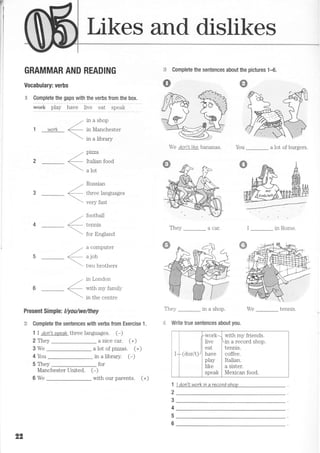 7
Likes and dislikes
GRAMMAR AND READING
Vocabulary: verbs
-€ Complete the gaps with the verbs from the box.
*"*f. pfuy i,u"" tiu"
"ut'
speak
5;:
s
-. in a shop
,"
1 work
 ,,r a library
ptzza
Italian food
a lot
Russian
three languages
very fast
football
tennis
fnr F,nolrnrl
r enmnrrter
a job
two brothers
in London
with my family
in the centre
Present Simple: llyou/we/they
:t Complete the sentences with verbs from Exercise 1.
1 I don'rs?eak three languages. (-)
<-


Complete the sentences about the pictures 1-6.
We don'Nlike bananas. You _ a lot of burgers.
They _ a car. I _ in Rome.
They _ in a shop. We _
-1 Write true sentences about you.
1
2
3
4
5
6
2 They
3We
a ruce car. (+)
(+)
(-)4 You
5 They
Manchester United. (*)
a lot of pizzas.
in a library.
for
22
I (don't)-
work.-
live
eat
have
'^l^--PIdJ
like
speak
with my friends.
-in a record shop.
tennis.
coffee.
Italian.
a sister.
Mexican food.
6We with our parents. (+)
I don'I work in a record snoo
 