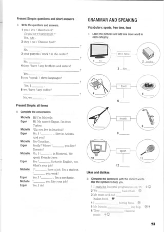 Present Simple: questions and short answers
$ Write the questions and answers,
1 you llive / Manchester?
Do you live in Manchest er ?
Yes, I do .
2 they I eat lChinese food?
No,
-.
3 your parents / work / in the centre?
No,
-.
4 they / have / any brothers and sisters?
Yes,
5 you / speak / three languages?
Yes,I_.
6 we / have / any coffee?
No, we
Present Simple: all forms
€F Complete the conversation.
Michelle Hil I'm Michelle.
Ergun Hi. My name's Ergun. I'm from
Trrkey.
Michelle lDo you live in Istanbul?
Ergun No, I '_ . I live in Ankara.
And you?
Michelle I'm Canadian.
Ergun Really? Where t_ you live?
Toronto?
Michelle No, I *_ in Montreal. We
speak French there.
Ergun You u_ fantastic English, too.
What's your job?
Michelle I 6_ have a job. I'm a student.
'-you work?
Ergun Yes, I 8_ . I'm a mechanic.
Michelle n_ you like your job?
Ergun Yes, I do!
GRAMMAR AND SPEAKING
Vocabulary: sports, free time, food
€ Label the pictures and add one more word in
each category.
free timc I
't2
Likes and dislikes
ffi Complete the sentences with the eonect words.
Use the symbols to help you.
1 I reallylike hospital prograrrurres on T-. -+@
2 We -- basketbalt. e
3 My mum and dad
Italian food. ?
4I nnnnd filmi ^,
5 My friends hip hop.
6 Thev
*
2 books
3 filnr
music. +O
classical
@r
2g
 