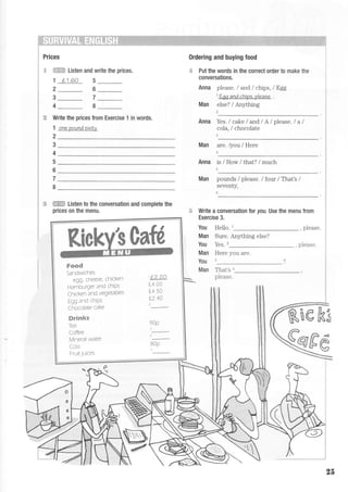 Prices
I iTJ.i:Ei:i Listen and write the prices.
1 L1.60 5
26
0rdering and buying food
+ Put the words in the correct order to make the
conversations.
Anna please. / and lchips, / Egg
1
Eqe and chlps. please .
Man else? / Anl'thing ,
Write the prices from Exercise 1 in words.
1 onepoundsixtv
2
3
4
5
6
7
8
Man are. /you / Here
1
Anna is / How /that? / much
5
Man pounds / please. I four / That's /
seventy,
:F *RR-t Listen to the conversation and complete the
prices on the menu. i5 Write a conversation tor you. Use the menu from
Exercise 3.
You Hello. t_, please
Man Sure. AnS,thing else?
You Yes.2 nl o: qe
Man Here you are.
You 3
Man That's r
please.
Anna Yes./cake / andl A/please.l al
coIa, I chocolate
.:
F**S
Sandwtcnes
oan rdeee chickenLvY, -,'.-.---'
Hamburger and chiPs
C hicl.er ?rd vegeLaDtes
Egg and ch Ps
Chocolate cake
ffirEcB$ss
lcd
Coffee
Mineral water
I Ud
Frurt..luices
re k3
25
 