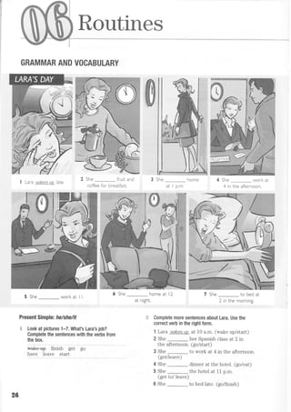 f
I
I
:
Routines
GRAMMAR AND VOCABULARY
I Lara wakes up )ate
5 She_workatll
Present Simple: he/she/it
"{ Look at pictures 1-7. What's Lara's job?
Complete the sentences with the verbs from
the box.
** ii*.ir s"i go
have leave start
2 She _ fruit and
coffee for breakfast,
4 She _ work at
4 in the afternoon.
She _ home at l2
at nrght.
She _ to bed at
? rn the mnrnino
Complete more sentences about Lara. Use the
correct verb in the right form.
1 Lara wakesu? at 10 a.m. (wake up/start)
2 She _ her Spanish class at 2 in
the afternoon. (go/start)
3 She _ to work at 4 in the afternoon.
(get/leave)
4 She _ dinner at the hotel. (go/eat)
5 She
-
the hotel at 11 p.m.
(get tol leave)
6 She
-
to bed late. (golfinish)
26
 
