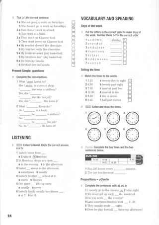 t,
I
:
j
:e Tick (./) the correct sentence.
1 a She not goes to work on Saturdays.
b She doesn't go to work on Saturdays.
2 a Tom doesn't work in a bank.
b Tom work in a bank.
3 a They don't eat Chinese food.
b They don't never eat Chinese food.
4 a My teacher doesn't like chocolate.
b My teacher really like chocolate.
5 a My brothers aren't play basketball.
b My brothers don't play basketball.
6 a We lives in Canada.
b We don't live in Canada.
Present Simple: questions
5€ Complete the conversations.
1 What r does Lorna do?
She 2
workg in a record shop.
she wear a uniform?
Yes, she a
5
she like her job?
Yes, she o_ . She loves it!
2 What t_ Kevin do ?
He'_ in a bank.
t_he_auniform?
VOCABULARY AND SPEAKING
Days of the week
= Put the letters in the correct order t0 make days of
the week. Number them 1-7 in the correct order.
l aodymn
2aeysdut
3yhdutsar
4dayrtasu
5drfayi
6nddywesea
Taunysd
Telling the time
= Match the times to the words.
T
z
T
I
T
I
T
T
tr
rtr
T
Mond,ay fl
-T
-T
-I
_n
-T
_r
1 5.15
2 6.50
3 7.35
4 11.30
5 8.20
6 9.45
it twenty-five to eight
b twenty past eight
C quarter past five
d quarter to ten
e ten to seven
f half past eleven
tr
T
rl
T
I
lB *ffi Listen and draw the times.
No,
5
t_
he _ his job?
No, he u_ . He hates it!
LISTENING
ffi Listen to lsabel. Circle the correct answer.
aorb.
1 lsabel comes from _.
a England @Mendoza
2 In Mendoza, shops are open _ .
a in the evening b in the afternoon
3 Isabel _ sleeps in the afternoon.
a sometimes b usually
4 Isabel's brother _ school at 2.
a starts b finishes
5 Her sister _ gets up early.
a usually b never
6 Isabel's family usually has dinner _.
aatT bat11
F*==i+ Complete the bus times and the two
sentences below
1 Bus 205 leaves every _ minutes.
2 The last bus leaves at
Prepositions - ailon/in
=
Gomplete the sentences wilh at, on, in.
1 I usually go to the cinema on Friday night.
2 We never get up early _ the weekend.
3 Do you work _ the evening?
4 Lara sometimes finishes work _ 11.30.
5 They usually study _ night.
6 Does he play football _ Saturday afternoon?
28
 