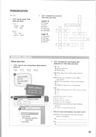 PRONUNCIATION
lsrl lc'^l
€ +EH= Say the words. Then
listen and check.
1 lstl
/wsrk/ wark
l's'^h/ carly
2lctl
lfctl four
lspc,^tl spart
€ Comptete the crossword,
Then listen and check.
ACROSS >
2l'bstgal
4 ltettl
5 l'fc'^ttl
7 l'mc'^ntql
8 /'setede/
DOWN V
1 I'kwc:tal
2l'bc'^rryl
3 l'0s'^zdetl
6 /'0srti/
Talking about time
'* ffiffi Listen to four conversations. Match them to
texts A-D.
1re] zlf 31 4I
LE ffiEF Complete the conversations with
sentences a-f. Then listen and check.
141 e
B At ten past two.
A Thank you.
2 A What time does John's train arrive?
Br_
3 A Excuse me. Is there a post office
near here?
B Yes, it's over there, next to the library.
Ar_
B I think it closes at 1 on Saturday.
4 An-
B There's Fri,ends at B. Then there's a fi]m.
Au_
Bu_
a What trme does it start?
b At 9 o'clock.
c hen does it close?
d hat's on Tr tonight?
p+eas€?
f It arrives at quarter past slr.
:=: Write two more conversations. Use texts C and D.
1 A What time does the bus from Oxford
arrive in London?
B
2A
B
-I
5
fl
il
"a
5**Ft.
8.00 Friends
9.00 Saturday night film:
Green Card
10.45 News
29
 