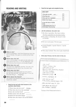 rl
I
READING AND WRITING
f,tt Vho is she?
--= Sasha is seventeen. 5he3 from Russia but now she
i tives in Fiorida. Sne coes to a tennts school near
i ttrtiami.
t:l What does she do?
-_.I SheS a tennis player She gets up very early and
: plays tennis from B to 12.In the afternoon. she
: has normal school lessons and studies Enqlish.
Ii What does she eat?
--,Y She eats fruit. vegetables and fish. She eais a lot
! of bananas but s-he never has chocolate cake.
f rr What does she like?
--,- She likes jazz and pop music but she doesn't
: like hip hop and rock. She quite likes TV but her
: favourite thing is ... shopping!
Il vhat about the future?
--,- She wants to be famous and plav at Wimbledon.
i CooO luck. Sashal
,$ Read the text and write short answers to the
questions about Sasha.
" Read the text again and complete the box.
Join the sentences. Use and or but.
1 She likes vegetables. She hates turkey.
the kes veqelables bu| she hat.es Iurkev.
2 He works on Saturday. He doesn't work
on Sunday.
3 We love rock music. We love iazz.
4 I speak English. I speak Chinese. I speak
Swedish.
5 They play footbail. They don't play basketball
.4 Write about Thomas. Use the notes to help you.
tJho is he ?
Poiand/Crarrrw/t&.
l,,Jhat' does he do?
rllon-ir i, 4-S t univ€rsifq s*ud€n{
Saf-.9un: foo*bail.
tlhat do€s he ea+?
hamburqers, chips t
chiclen, veq€+abtes @
tthat do€s he tiKe?
f i lms, books, (lassiLat musie A:O
)azz, pop and roLkr-W 6e
t"Dlqt abaut {h€ future?
ptatl too*bail I Chetsea!
thomas is from Toland and he lives in . . .
B I i q :d t * € S { E N r , i d a ! d
r' rr ii ii t t t,;i 5 I r i e ; €rt;f,C:;i, -
1 Where does she live now? Florida.
2 What does she do in the morninq?
3 Does she eal fast food?
4 Whal music does she like?
5 What's her favourite thing?
6 What does she want to do in
andor but?
1 She gets up early and
2 She likes juz _
3 She eats fruit, vegetables _
4 She's from Russia
a now she lives in Florida.
b fish.
c plays tennis from B to 12.
d she doesn't like hip hop.
Flt"l
T
T
n
ffiT
30
the future?
 