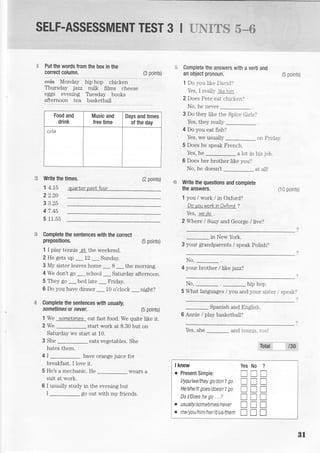 SELF.ASSESSMENT TEST 3 I : . * J T€ i%*#
:i Put the words from the box in the
correct column.
""+*
ff4o"Oiv irip irop chict<en
Thursday jazz milk films cheese
eggs evening Thesday books
afternoon tea basketbali
(3 points)
t:5 Write the times. (2 points)
1 4.75
2 2.20
3 3.25
4 7.45
5 11.55
auarf,er oasN four
Complete the sentences with the correcl
prepositions. (5 points)
1 I play tennis at, the weekend.
2 He gets up _ 72 _Sunday.
3 My sister leaves home _ 8 _ the morning.
4 We don't go _ school _ Saturday afternoon.
5 They go _ bed late _ friday.
6 Do you have dinner _ 10 o'clock _night?
Complete the sentences with usually,
sometimes o( never. (5 points)
1We sometimes eat fast food. We quite like it.
2 We _ start work at 8.30 but on
Saturday we start at 10.
3 She _ eats vegetables. She
hates them.
4 I _ have orangejuice for
breakfast. I love it.
5 He's a mechanic. He _wears a
suit at work.
6 I usually study in the evening but
I _ go out with my friends.
Food and
drink
Music and
free time
Days and times
of the day
cola
.:= Complete the answers with a verb and
an object pronoun.
1 Do 5'ou Iike Darjd?
Yes. I realll- "<e '*. .
2 Does Pete eat chicken.'
No, he never
3 Do they like the Spice Grls?
Yes, they realy _
4 Do you eat fish?
Yes, we usually or-i Fridar'.
5 Does he speak French.
Yes, he a lot in his job.
6 Does her brother like you?
No, he doesn't _ at all!
f:$ Write the questions and complete
the answers.
1 you / work / in Oxford?
DoyouworkinOxford ?
Yes, we do
2 Where I Suzy and George / live?
in New York.
3 your grandparents / speak Polish?
No,
-.
4 your brother /ltke jazz?
No, hip hop
5 What
(5 points)
(10 polnts)
languages / you and your sister speaki
Spanish and English.
6 Annie / play basketball?
Yes, she and tenrris. ti,c,l
:sbj t3s
I know
o Present Simple:
l/you/we/they go /don't go
He/sh e/it goes/do es n' t g o.
Do l/Does he go .,?
. usually/so mett nes/never
o n e/you/h i m/h e r/iUu s/th e m
Yes No ?
rtrrITT
UIT
ITI
TTT
rTT
B1
 