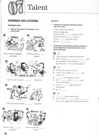 Talent
Jake is a great quitarisl
(arutsitig)
Emma is a bad
(rgsnie)
GRAMMAR AND LISTENING
Vocabulary: jobs
E What are their jobs? Put the tetters in the
correct order.
Jalre
can/can't
* Complete the sentences about the pictures
with can or can't.
1 Jake can play the guitar.
2 Emma can't sttg.
3 Jack and Jill play the violin.
4 Nick and Anne dance.
5 Tom play the piano.
6 Steve _ act.
€ Complete the conversations with the correct form
ol can. Match the correct picture (from 1-6) to
each conversation.
6trA l Can you play a musical instrument?
B Yes, of course, I,_ . i r_ play
the saxophone very well but I a
play the piano - I'm a terrible pianist.
Jack and Jill are gooc,
Nick and Anne are great
Tom is a bad
(tiivslosin)
(enadrsc)
Sterre :f
Steve is a boring
A
B
A
B
A
B
K
Enrna
@T
So what do you want to be?
I want to be a singer. I u_ sing
reaily well.
u_ you sing for us now?
Yes, I 7_ but I 8_ sing
without my guitar ...
So you'_ sing without an
instrument?
No, I to- .
tr
tt- your friends dance?
Oh, yes they t'_. They tt_
dance every night and never get tired at all!
Y,F+,
82
(nitiasp) (ocrta)
 
