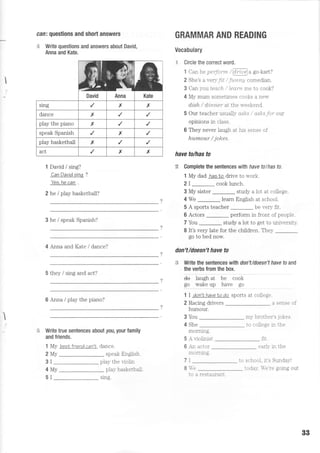 I
can: questions and short answers
s Write questions and answers about David,
Anna and Kate.
1 David / sing?
CanDavidsinq ?
Yes,he can .
2 he / play basketball?
3 he / speak Spanish?
4 Anna and Kate / dance?
5 they / sing and act?
6 Anna / play the piano?
s Write true sentences about you, your family
and friends.
1 My best friend can'L dance.
GRAMMAR AND READING
Vocabulary
€ Circle fte correct word.
1 Can he peifotm /@u go-kart?
2 She's a very/i f / furttt'g comedian.
3 Can yo:u teach / Ieant me to cook?
4 My mum sometimes cooks a new
di,sh / dinner at the n-eekend.
5 Our teacher usualll- asks / asks for ow
opinions in class.
6 They never laugh at his sense of
humour / jokes.
have tolhas to
R Complete the sentences with faye to I has to.
1 My dad hasto drive to work.
2I _ cook lunch.
3 My sister study a lot at college.
4 We _ learn English at school.
5 A sports teacher be very flt.
6 Actors perform in front of people.
7 You _ study a lot to get to university.
8 It's very late for the children. They
go to bed now.
don't/doesn't have to
# Write the sentences with don't/doesn't have to and
the verbs from the box.
ee iaugit ai be cook
99 v?5e eP ryre se
1 I don'NhaveIo do sports at college.
I
speak English
2 Racing drivers
humour.
3 You
4 She
mormng.
5 A r,iolinist
6 -n actor
morrung.
7I
I -e
a sense of
m1- brother's jokes
to college in the
f,r.
earlv in the
to school. it's SundaS-!
2Mv
3I play the violin
4Mv
5I
play basketball.
r}=r!
AnnaDavid Kate
sng x x
dance x
play the piano x
speak Spanish x
play basketball x
act x x
sing.
to a restau.rant
toda5-. -e're going out
BB
 
