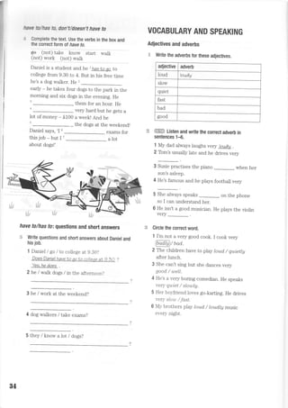 ffiilry fu/ftas & rluUdwn't have to
t Gomplete the text. Use the verbs in the box and
the corectform of have to.
eo C"oi)"tale mo#
"iuit *uu,
(l:!) *:* (r:!) *i1I
Daniel is a student and he t hasro qo to
college from 9.30 to 4. But in his free time
he's a dog walker. He ,
=-
early - he takes four dogs to the park in the
morning and six dogs in the evening. He
them for an hour. He
very hard but he gets a
lot of money - 5100 a week! And he
the dogs at the weekend!
Daniel says, 'I 6
this job - but I 7
about dogs!'
exams for
a lot
her
have to/has fo: questions and short answers
= Write questions and shofi answers about Daniel and
his job.
1 Daniel I go /to college at 9.30?
DoesDanielhaveto qoto colleqe at g.ZO ?
Yes. he does
2 he /walk dogs / in the afternoon?
3 he / work at the weekend?
4 dog walkers / take exams?
VOCABULARY AND SPEAKING
Adjectives and adverbs
. Write the adverbs for these adjectives.
ffi Listen and write the correct adverb in
sentences 1-6.
1 My dad always laughs very loudly .
2 Tom's usually late and he drives very
3 Susie practises the piano
-- when
son's asleep.
4 He's famous and he plays football very
5 She always speaks on the phone
so I can understand her.
6 He isn't a good musician. He plays the violin
very
Circle the correct word.
1 I'm not a very good cook. I cook very
@iaDV uaa.
2 The chiidren have to play toud, / qui,etty
after lunch.
3 She can't sing but she dances very
good / well.
4 He's a very boring comedian. He speaks
very quiet / slowlg.
5 Her boyfriend loves go-karting. He drives
very sou /Jast.
6 My brothers play toud, / toud,Ig music
every night.
adjective adverb
loud loudly
slow
quiet
fast
bad
good
84
5 they / know a lot / dogs?
 