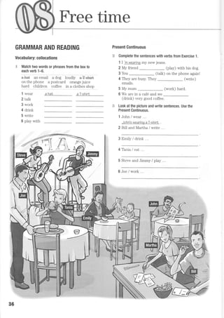 Free time
GRAMMAR AND READING
Vocabulary: collocations
.,1 Match two words or phrases from the box to
each verb 1-6.
a+a+ an email a dog loudly a+ slSrt
onthephone apostcard orangejuice
hard chi-ldren coffee in a clothes shon
ahat aT-shirl
Present Continuous
'.:,e Complete the sentences with verbs from Exercise 1.
1 I 'm
wearinq my new jeans.
2 My friend
3 You
(play) with his dog.
(talk) on the phone again!
4 They are busy. They (write)
emails.
5 My mum (work) hard.
6 We are in a caf6 and we
(drink) very good coffee.
:;.; Look at the picture and write sentences. Use the
Present Continuous.
1 John I wear ...
John's wearinq aT-shirL .
2 Bill and Martha / write ...
3 Emily / drink
4 Tania I eat ...
5 Steve and Jimmy / play ..
6 Joe / work ..
1 wear
2 talk
3 work
4 drink
5 write
6 play with
B6
 
