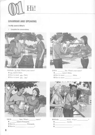 Hi!
GRAMMAR AND SPEAKING
I'm/My name'sMhat's
,: Complete the conversations.
1 A Hello. l'm Karl. What's your name?
B My name's Dave.
A Nice to meet Je!1, Dave.
B Nice to meet you , Ioo t
3 A Hi. Jane. What's _ name?
B name's Fernando.
A Nice to
B Nice to
Jim. What's your name?
name's Silvia
A Nice to meet , Silvia.
B Nice to meet , _ l
=
2AHi.
B
4 A Hello.
B
Helen. What's
A
B
*rlil ', '- fR*€*
#-'
2
Fernando.
Am6lip
 