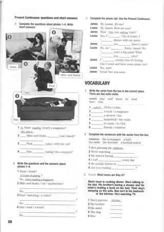 I
Present Continuous: questions and short answers
1 ls Susie readinL (read) a magazine?
Yes. she is.
2 _Mike and Sasha (eat) lunch?
3 _ Paul _ (play) with the cat?
4 _Dan _ (using) the computer?
Write the questions and the answers about
photos 1-4.
1 Susie / study?
ls Susie sLudyinq ?
No, she's readine a maeazine .
2 Mike and Sasha I eat /sandwiches?
3 Paul / watching / a video?
4Danlread/abook?
S Complete the phone call. Use the present Continuous.
James Hi, Louise. It's me!
Louise Hi, James. How are you?
James Fine. lAre you eaainL (eat)?
Louise Yes, I2_ ! I'm at home. I
,_ dinner with my sister.
James ._ you _ (have) curry?
Louise No, we u_ . Sorry James! We
u_ (eat) a big pizzal What
'_you _ (do)?
James I t_ (study) but it,s boring.
Can I come and have some pizza, too?
Louise Yes, sure!
James Greatl See you soon.
VOCABULARY
Write the verbs from the box in the correct place.
There are two extra verbs.
wa+€h play surf listen do read
nave ,alslt
1 watch DDs / a film
2 _a book / amagazite
3_ashower/fun
4
-basketball
/ the violin
5 _ to music / to CDs
6_friends/relatives
Complete the sentences with the words from the box.
re+at+ves the newspaper a bath
the radio the Internet a football match
1 He's phoning his relalives
2 We're watching
3 My sister's having
4 I surf every day.
5 He usually listens to
6 Are you reading
No,
Sa:==l* What rooms are they in?
Ben! mum is cooking dinner. She's talking to
his dad. His brother's having a shower and his
sister's reading a book on her bed. Their dog's
sleeping on the sofa. Ben isn't in his bedroom
or the kitchen. He's watching W.
No,
1 Ben's parents
2 His brother
3 His sister
4 The dog
5 BenNo,
88
kitchen
 