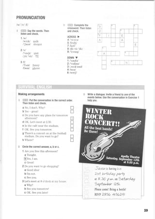 PRONUNCIATION
lwl lvl lfl
g ffiffi Say the words. Then
listen and check.
1 lwl
lwctV walk
l'laual shower
2lvl
/'vIslt/ I'rsit
l,tit 'vi'^l TV
3til
l'tttntl funny
lfeunl phone
.r:: i=ESFJ':i Complete the
crossword. Then listen
and check.
ACROSS >
4l'wcftal
S lfnd3l
7 llqtfl
8 /di: vir 'dir/
9 /'irvnr4/
DOWN V
1 /'saufe/
2lltdieul
3 /,wr:k'end/
4lweal
6lwotfl
T
f
tr
rT
T
T
T
s
N
fii i-iti"i,i:i.i".i
Making arrangements
E ffi Put the conversation in the correct order.
Then listen and check.
a No, I don't. Why?
b Yes - greatl
c Do you have any plans for tomorrow
afternoon?
d OK. Let's meet at 2.30.
e In the caf6 near the stadium.
f OK. See you tomorrow
g There's a concert on at the football
stadium. Do you want to go?
h Where?
E Circle the correct answer, a, b or c.
1 Are you free this afternoon?
a Tonight.
@Yes, I am.
c Great!
2 Do you want 1o go shopping?
a Good ideal
b I'm not.
c See you.
3 Let's meet at 8 o'clock at my house.
a Why?
b See you tomorrow!
- -::=59-"":l::r11::l: _ : _
f€ Write a dialogue. Invite a friend to one ot the
events below Use the conversation in Exercise 1
help you.
Ztst brrthdag Varty
:
:
:
at 8 .30 p.M. on 3atwrd.a"g :
3epter^ber t2th
Pleose come! Bring c bottle!
PSw 2856 4s62qt
89
 