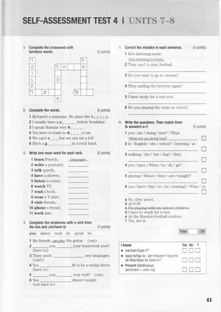 SELF.ASSESSMENT TEST 4 I E-iFJg-=q ?--
(5 points)
Correct the mistake in each sentence.
1 He's Listening music.
?'eg liEteninq Lo nuEic.
2 Thel can't to play footbali.
3 Do you want to go to ctnema?
4 They surfing the Internet agair'l
5 I have study for a tesl not-.
(5 points)
6 Do you plalrng the violin at school?
Write the questions. Then match them
to answers a-f.
1 you / are / doing / now? / What
Whal are vou doina now?
2 Is / English / she / school? / learning / at
(5 points)
3 walking / the lAre / dog? / they
4 you /have / When /to I do / go?
5 playing / Where / they I are /tonight?
6 you / have / this / to / do / evening? / lrhat
a No, they aren't.
b Ar 8.30.
d I have to study for a test.
e At the Boreton football stadium.
f Yes, she is.
any languages.
fit to be a racing driver.
very well? (can)
(5 points)
tT 2f
r
o
tc Tl K
o
E
tT
v n
R
,.{ Complete the crossword with
furniture words.
e Complete the words.
1 Richard's a musician. He plays the v i a I tn .
2 I usually have a s_ _ _ _ _ before breakfast.
3 I speak Russian very b_
4 You have to learn to d_ _ _ _ a car.
5 We can't c_ _ _ but we can eat a lot!
6 She's ag__ __in arockband.
Write one more word for each verb.
1 learn French, lanTuaees
2 write a postcard,
3 talk quietly,
4 have a shower,
5 listen to music,
6 watch TV,
7 read a book,
8 wear a T-shirt,
9 visit friends,
10 phone a friend,
11 work fast,
Complete the sentences with a verb from
the box and can/have to. (5 points)
pl.y d;;;" ;;;k ao sgeatc o"
1 My friends can ?lay the guitar. (can)
2 _you
-
your homework now?
(have to)
3 Their uncle
(can't)
4 You
(have to)
5-you
6 You
(5 points)
tr
T
l
l
T
/do
I
t3*Tohl
I know Yes No ?
o can/can't/can l/? '-_-l I
. have to/has to; don't/doesn't have tc.
do they/does he have to? l- il I
. Present Continuous:
am/is/are+verb-ing trII i
(not have to)
dinner tonight
LI
 