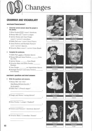 Changes
GRAMMAR AND VOCABULARY
wa s/wa sn' Uwe re/w e re n' t
$- Circle the correct answer about the people in
the photos.
1 Elvis PresleylDasl/ uasn't American.
2 Benny Hill was / wasn't a singer.
3 Ayrton Serma and Juan Fangio
rqa,srL't / weren't comedians.
4 Edith Piaf was / uasn't from France.
5 Anna Pavlova and Rudolph Nureyev
were / 'Lt;ere'yl't dancers.
6 Groucho Marx wasn't / weren't from Brazil.
Complete the sentences.
1 Edith Piaf wasn'I a Russian dancer.
2 Benny Hill and Anna Pavlova _ from
the USA.
3 Ayrton Senna from Brazil.
4 Groucho Marx and Elvis Presley _
Russian.
5 Juan Fangio an Argentinian dancer.
6 Rudolph Nureyev and Arura Pavlova
from Russia.
was/werei questions and short answers
t3 Write the questions and answers.
1 Benny Hill / the USA?
Was Bennv Hill from Nhe UOA ?
No,he wasn'N
2 Edith Piaf I a French singer?
3 Fangio and Senna / racing drivers?
4 Elvis Presley / a singer / England?
5 Pavlova and Nureyev / American dancers?
42
6 Groucho Marx / a comedian / Russia?
 