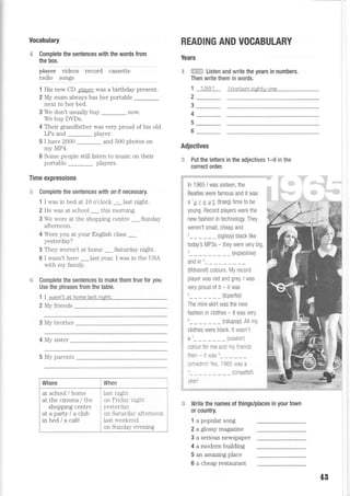 Vocabulary
€ Complete the sentences with the words from
the box.
pt"y* vrdeos record cassette
I?dig lglsl
1 His new CD ?la,rter was a birthday present.
2 My mum always has her portable
nexL to her bed.
3 We don't usually buy _ now.
We buy DDs.
4 Their grandfather was very proud of his old
LPs and player.
5 I have 2000 _ and 500 photos on
my MP4.
6 Some people still listen to music on their
portable players.
Time expressions
,li Complete the sentences with on if necessary.
1 I was in bed at 10 o'clock - last night.
2 He was at school _thrs morning.
3 We were at the shopping centre _ Sunday
afternoon.
4 Were you at your English class _
yesterday?
5 They weren't at home _ Saturday night.
6 I wasn't here _ last year. I was in the USA
rrrith mrr frmilrr
Complete the sentences t0 make them true tor you.
Use the phrases from the table.
1 I wasn'N at home lasl ntaht.
2 Mv friends
3 My brother
4 My sister
5 My parents
last night
nn F ridrr- nioht
yesterdal-
on Saturda;- afternoon
last rveekend
on Sunday evemng
READING AND VOCABULARY
Years
.$ : Listen and write the years in numbers.
Then write them in words,
'l 1981 Nineleen eiahLv-one
2
3
4
5
6
Adjectives
:*F Put the letters in the adjectives 1-9 in the
correct order.
;:;Z;;ri:.i;i.::ie;r.: u:j:.1-i:i4:tiii-!:X:--.i:;r,t -:;ltl;+:.j.:::::==::---::.:::-::=
,_a,,:.
;i ln tg6S I was sixteen, the ,, =
ii geattes were famous and it was
i:i
a a r e ar ftraea time to be
pung. Record players were the
new fashion in technology. They
:i weren't small, cheap and
2 (solsov) black like
todav's MP3s - they were very big,
'..-- --'(evpesrnxe;
*Jir;
(tfdneiref) colours, My record
player was red and grey. I was
very proud of it - it was
_ _ _ (tcperfe)!
The mini-ski11 was the new
fashion in clothes - it was very
_ _ _ (ralupop). All my
clothes were black. lt wasn't
a7___ (usseoir)
colour for me and my friends
then - lt was '
/nmpd.nl Ye < 1Q65 rvas 2v,,,uu,,/, ,vu I
(cinaattsll
/otrl
When
- -...-=.-==:--::=..:-:-.-.:.:=:
= Write the names of things/places in your town
0r country.
1 a popular song
2 a glossy magaztne
3 a serious newspaper
4 a modern building
5 an amazing place
6 a cheap restaurant
at school / home
at the cinema / the
shopping centre
ataparty/aciub
inbed/acaf6
4B
 
