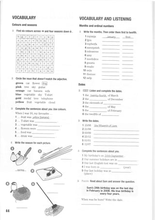 b o r e x I I v w p
S Z X V D n m I
p - q w d r S d n f
r u oo h u w h l t e
i m J t I w a e Z
n m X c u V f) v r u
o
- e t m p m n o e
b I o w n q t e d
S f S l V e r D S
c r v b a C
1-
u
VOCABULARY
Golours and seasons
€ Find six colours across > and four seasons down 0 .
Circfe the noun that doesn,tmalch the adjective.
glreen car flower @
pink tree sky guitar
orange car banana sofa
blue vegetable sky T-shirt
gold medal tree telephone
yellow fruit vegetable cloud
Complete the sentences about you.IJse colours.
When I was 10, my favourite ...
1 ... fruit was vellow (banana) .
2 ... T-shirt was
3 ... vegetable was
4 ... flowers were
5 ... food was
6 ... drink was
'€ Write the season for each picture.
50rtna
VOCABULARY AND LISTENING
Months and ordinal numbers
.$. Write the months. Then order them first to twelfth.
1 ruyanja January first
2ljnr
3 ruyberfa
4 meerpsteb
5 rnbomvee
6 amy
7 meebdrce
I guusta
9 rmahc
10 neju
1 1 tberooc
12 iarlp
Dates
:"e ffi tisten and complete the dates.
1 lhe twenty-fourNh of March
2 the _- of December
3 the eleventh of
4 the
5 the
6 the twelfth of
of May
of February
Write the dates.
1 15106 thefifileenth of June
2 21/08
3 03/09
4 25/72
5 01/01
6 72t07
Complete the sentences about r/ou.
1 Mybirthday's on Z}rhgeWember .
2 Our slrrrtrner holidays are in
3 Our last English test was on
4 I was born in (year)
5 Our last holiday was in
(place)
illi;;llc.r Read about Sam and answer the question.
Sam's 24th birthday was on the last day
in February in 2008. His true birthday is
every four years.
When was he born? Write the date.
44
 