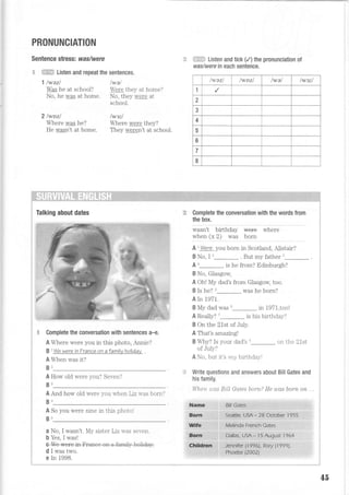 PRONUNCIATION
Sentence stress: was/were
-c *,EHS-= Listen and repeat the sentences.
1 lwazl twet
Was he at schooi? Were they at home?
No, he was at home. No, they were at
2lwozl
schooi.
/w3i/
Where was he? Where were they?
He wasn't at home. They weren't at school.
i:SE== Listen and tick (,2)the pronunciation of
was/were in each sentence.
lwazl IWDZ| lwal /w3il
1
2
3
4
5
6
7
I
Talking about dates
Complete the conversation with sentences a-e.
A Where were you in this photo, AnrLie?
B 1
We were in France on a f amilv holidav
A When was it?
B2
A How old were you? Seven?
B3
A And how old were you r.r-hen Liz u-as born?
B1
A So you were nine ir this photol
B5
a No, I wasn't. My sister Liz rvas seven.
b Yes, I was!
Complete the conversation with the words from
the box.
wasn't birthday
when (x 2) was
wherewe+e
born
A r Were you born in Scotland, A-Listair?
B No, I '_. Bul my father'r
A'_ is he from? Edinburgh?
B No, Glasgow,
A Ohl My dad's from Glasgow, too.
BIshe?5 was he born?
A In 1971.
B My dad was 6_ in 1971,too!
A Really? '_is his birthday?
B On the 21st of July.
A That's amazing!
B Why? Is your dad's s_ on the 21st
of July?
A No, but it's mg birthdaS-l
Write questions and answers about Bill Gates and
his family.
lIJieit, u'as BiLl Gates boyn? He uas born on .
Bill Gates
Seattle, usA - 28 October 1955
.:,..r.,fU oafe* e*1e .'...-...'i-:,-',-,' ' ,
;,...'l.b+liaa;.U.snui .+9 ': .' ..' :
45
 