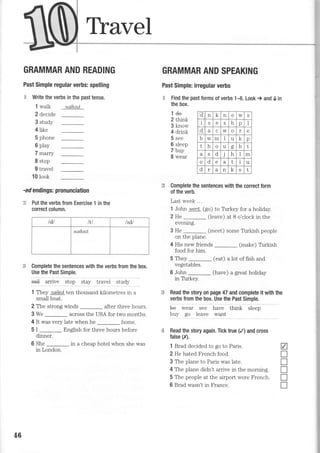 Thavel
GRAMMAR AND READING
Past Simple regular verbs: spelling
H Write the verbs in the past tense.
GRAMMAR AND SPEAKING
Past Simple: irregular verbs
€ Find the past forms of verbs 1-8. Look > and 0 in
the box.
l walk
2 decide
3 study
4like
5 phone
6 play
7 marry
I stop
9 travel
10 look
walked
lde
2 think
3 know
4 drink
5 see
6 sleep
7 buy
8 wear
-ed endings: pronunciation
€ Put the verbs from Exercise 1 in the
correct column.
Complete the sentences with the correct form
of the verb.
Last week ...
1 John went. (go) to Thrkey for a holiday.
2 He _ (leave) at B o'clock in the
evening.
3 He _ (meet) some Tirrkish people
on the plane.
4 His new friends (make) Tirrkish
food for him.
Complete the sentences with the verbs from the box.
Use the Past Simple.
sa* airlve .top Jtuv tiiu"i study
1 They sailed ten thousand kilometres in a
small boat.
2 The strong winds after three hours.
3 We
-
across the USA for two months.
4 It was very late when he home.
5 I
-
English for three hours before
dinner.
6 She
-
in a cheap hotel when she was
in London.
Read the story on page 47 and complete it with the
verbs from the box. Use the Past Simple.
U" *"ui see irave tf,i"f. ir""p
buy go leave want
Read the story again. Tick true (/) and cross
false (X).
1 Brad decided to go to Paris.
2 He hated French food.
3 The plane to Paris was late.
4 The plane didn't arrive in the morning.
5 The people at the airport were French.
6 Brad wasn't in France.
5 They
vegetables.
6 John
in Tbrkey.
(eat) a lot of fish ano
(have) a great holiday
a
I
f
T
T
n
"d
n 1.
n e w S
i S b p I
d a C w o r e
b w m I u
't.
p
t h o u oo h t
a S d J h m
o d e a L u
d a n A S t
tdl IU l]dt
walked
46
 