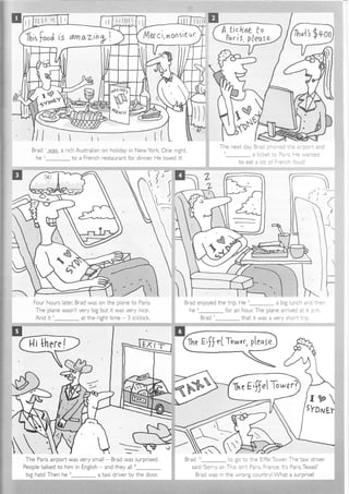 l4er c'r,rnonsi€ ql'fi;r
food rs dmo.zin yl
rl
rl
Brad was a rich Australian on holiday in NewYork, One n ght,
h^2ttc to a French restaurant for dinner: He loved itl
Thc nc'4 rJ:rz Rr-;/ --a--/. - -_ - -'2: _- e a po'i a.d
t- a t cket :o Pa. s, !e 'wanted
to eat a of o'F-e-cr 'ccci
:,r:illiili.i:f::,,:,::.i:l.ii.:-::::::::.:'::::::::=- ,: '. ': : ' : .
f'
Four hours later; Brad was on the plane to Pans
The plane wasn't ver y big but it was very nice.
And it r_ at the right time 3 o'clock.
,,:ri.iid_ii! j::ia.if{'i
People talked to him in English - and they all B
tl:l I I I I lsr'-:i::r'!::::: :1 I t !
-. Brad enloyed the trip. He t- a big lunch and :-e-,:. ' '
he' for an ho..rr:Tne orane ar-vec aL o t.--
::i Brad 7 that it was a very short .i- c
Brad i_ to go to rne E i=el Tower, The taxi driver
sa d;'Sorry, sir, Thrs isn r Par s France, lt's Paris,Texas!'
Brad was in the wrong countryl What a surprisel
j
I
!
I
---/
sx)
i+
*::
+-l-
=:
=:
TF
big hatsl Then he n- a taxi driver by the door:
 