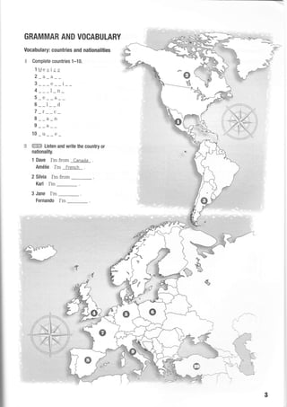 GRAMMAR AND VOCABULARY
Vocabulary: countries and nationalities
,€- Complete countries 1-10.
lMexiqs
2_a_a__
3___e__i__
4 ___l_n_
5_e_ _a__
6__l__d
7 _r__c_
8__a_n
9__a__
10_u__e_
:3 ffiES Listen and write the country or
nationality.
1 Dave I'm from Canada
Amdfie I'm French
2 Silvia I'm from
Karl I'm
3 Jane I'm
Fernando I'm
s
j- -L
^,j-)
B
-sFrs'.---*
*:
^:<;-
 