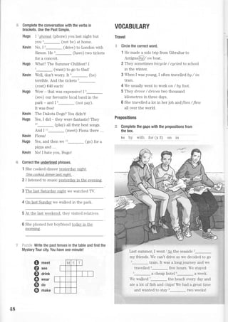 Complete the conversation with the verbs in
brackets. Use the Past Simple.
Hugo I1 ?honed [phone) you last night but
you z_ (not be) at home.
Kevin No, I ''_ (drive) to London with
Simon. He'_ (have) two tickets
for a concert.
Hugo What? The Summer Chillfest? I
'_ (want) to go to thall
Kevin WeII, don't worry. It6_ (be)
lerrible. And the Lickets ;
(cost) €40 each!
Hugo Wow - that was expensive! I 8
(see) our favourite local band in the
park - and I e_ (not pay).
It was free!
Kevin The Dakota Dogs? You didn't!
Hugo Yes, I did * they were fantastic! They
'u_ (play) all their best songs.
And I 11_ (meet) Fiona there ...
Kevin Fiona!
Hugo Yes, and then we t'_ (go) for a
pizza and ...
Kevin No! I hate you, Hugo!
Correct the underlined phrases.
1 She cooked dinner yesterdali night.
the cooked dinner last niq,ht .
2 I listened to music yesterday in the evemng.
3 The last Saturday [i€ht we watched TV.
4 On last Sunday we walked in the park.
5 At the iast weekend, thev visited relatives
6 She phoned her boyfriend todav in the
morrung.
ii'ri.;,;i+ Write the past tenses in the table and find the
Mystery Tour city. You have one minute!
meet
see
drink
wear
do
make
VOCABULARY
Travel
:'i Circle the correct word.
1 He made a solo trip from Gibraltar to
Antigua@ / onboat.
2 They sometimes bi,cycle / cycled to school
in the winter.
3 When I was young, I often travelled by / in
tram.
4 We usually went to work on / by foot.
5 They d,roae / dri,ues two thousand
ki-lometres in three days.
6 She travelled a lot in her job andfli,es / Jleu-t
all over the world.
Prepositions
:$ Complete the gaps with the prepositions from
the box.
te nv *1n f"r 1" S.1
"". .1" . .
train. It was a long journey and we
travelied a five hours. We staved
a cheap hol el "_ a week
We walked'-the beach every day and
ate a lot of fish and chips! We had a great time
and wanted to stay *_ two weeks!
o
@
o
@
o
o
{8
my friends. We can't drive so we decided to go
 