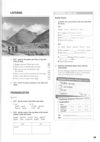 LISTENING
fE!Ei:* Listen to the phone call. Tick (/) true and
cross (,X)false.
1 Maggie phoned Tania last week. V
2 Tania went to Edinburgh by train. I
3 She went to the mountains with
her friends. I
4 They were in the mountains for five days. I
5 They really liked Scottish foocl. I
6 They went to clubs every night. I
rl:::i,i:i Correct the false sentences. Then listen and
check,
You
Man
PRONUNCIATION
laul lct,l
=r.i-i"it Say the words. Then listen and check.
'l laul Zlc'^l
lsau9l szuth lcfteml autumn
lbraunl brown ltctU talk
iii#-,ii: Say the words. Then put them in the correcl
column. Listen and check.
e-rud partante recqrd har; August
flewer born mqqntain fquth claud
/aul /)it
proud
: r.
i'. i;irlilli;iiiliirii'.i
Buying tickets
:: Complete the conversations with the words from
the boxes.
0ne
sing+e t rar el aft ornoort rr hon
A A 1
sinqle to Lir-erpool. please.
B OK. I do r-ou u-ant to
A This l befole 5 o clock.
B That's S15, please.
Two
on bacli travel returns I nda)  nelr
R rwo rtrrO"", I to Lonclon. please.
B OK. And u- do you u.ant to
: A t- Monday. We're conring"-
r on to_ night.
i
t That's S35, please.
I * Read the information below Then write the
, conversation.
. You are httwino a ticket in Oxford. You haye
. to be in Cardiff before 6 p.m. on Saturday.
. You are coming back on Sunday.
u'Fflffflffir
RET,RN
**t*
P5 SEPTEI1BER
Fr*s*
OXFORD
!{}
CARDTFF =-:;_ ._
@.-i1':5uw*
Nationa! ExPress tr4iestern
r/.1 : ',a.a' 1e 2C
fiNilET'tBLF
Bu* 1
Feparts i
Gxi'ord i
A af;henf re',," -,
49
 