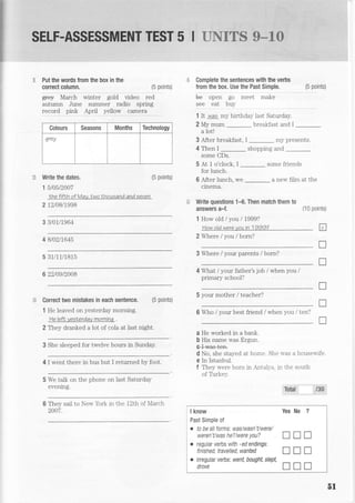 SELF-ASSESSMENT TEST 5 I LIRTEE$ S*3#
ii Put the words from the box in the
correct column,
Write the dates.
15t05t2007
the fifLh of May. two Lhousand and seven
212/08/1998
3 3t01/7964
4 B/02t7645
5 31/11/1815
6 22/09t2008
i!; Correct two mistakes in each sentence.
1 He leaved on yesterday morning.
He lefL vesNerday mornina .
(5 points)
g+€y March winter gold video red
autumn June surnmer radio spring
record pink April yellow camera
Colours Seasons Months Technology
qrey
= Complete the sentences with the verbs
from the box. Use the Past Simple.
be open go meet make
see eat buy
1 It was my birthdaS'1ast Saturday.
2 My mum breakfast and I
a lotl
3 After breakfast, I
-
m5. presents.
4 Then I _ shopping and
some CDs.
5 At 1 o'clock, I _ some friends
for lunch.
6 After lunch, we
-
a new film at the
cinema.
Write questions 14. Then match them to
answers a-f. (10 Points)
1 How old / you I 7999?
How oldwereyouin 1999? tr
2 Where / you / born?
3 Where I your parents / born?
4 What / your father's job / when you /
primary school?
5 your mother / teacher?
6 Who / your best friend / when you / ten?
0 He worked ir a bank.
b His name was Ergun.
e-trnras+en.
d No, she stayed at home. She u-as a houseuife
e In Istanbul.
f Thev were horn in -ntalr-a. trt rhe south
of Turkelr
Tstal 130
(5 point9
(5 points)
(5 points)
T
f
T
u2 They dranked a lot of cola at last night.
3 She sleeped for twelve hours in Sunday.
4 I went there in bus but I returned by foot.
5 We talk on the phone on last Saturday
evening.
They sail to New
2007.
York in the 12th of N'farch
5l
I know Yes No ?
Past Simple of
. to be allforms: was/wasn'Uwere/
weren't/was he?/were you? I I I
. regular verbs with -ed endings:
fiiisnea,tuvelled,wanted
- I tr I
o irregular verbs: ryent bought, slept,
droie I tr I
 