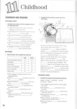 Childhood
GRAMMAR AND READING
Past Simple: didn't
:r Complete the sentences with the negative forms of
the underlined verbs.
1 I went to primary school when I was five.
I didn'I qo to nursery school.
2 She wanted to be a dancer when she was stx.
to be a singer
3 We met our friends in a caf6 after work.
We them in the street
4 They ate two pizzas for dinner last night.
Therz ch.icken and vegel ables.
5 My mother learnt to drive when she was fifty
She [o use a computer
6 I taught my brother to speak English.
him to play the piano
Past Simple
.,i Read the table. Then complete the sentences.
1 Kelly enjo:red secondary school but she
dtdn'tlike Maths.
2 Darren
he
secondary school but
Maths.
3 Kelly and Darren hard and
they a lot of friends.
4 Darren to university after
secondary schooi.
5 He _ work when he was
eighteen
6 Kelly work when she was
toeighteen because she
university.
ra
Complete the text with the correct verb in the
Past Simple.
My mum and dad are musicians and I  loved
(love) music when I was a kid. I 2
(sing) before I',_ (start) to talk! My
parents'_ (teach) me to play the piano
and the guitar when I was about six, and later
I u_ (learn) the violin. I o--
(Jisten) to music ail the time on my cassette
player - even in bed! But I 7_ (not
enjoy) school very much - only music lessons!
I o_ (not like) sports or Maths - but
I e_ (have) a lot of friends. When I was
fourteen, we 10_ (decide) to start a band,
High School Rock. We "_ (play) in local
clubs and we 12_ (be) very popular. Now
we have a record in theToo Ten ...
Vocabulary: school
.;- Complete the sentences with words from the box.
'.......'.'.'...-
exams pnmary university nursery
secondary classes
1 Her daughter passed all her A-level examo
last week.
2 She finished _ and started work
last July.
3 They went to a great school when
they were eleven.
4 My dad goes to f'rench after work
on Wednesday.
5 When I was six, my favourite _
school teacher was Mrs Jones.
6 Their son started school when he
was three.
She
Kelly Darren
enjoy secondary school x
like Maths x
study hard
have a lot of friends
go to university x
start work x
52
 