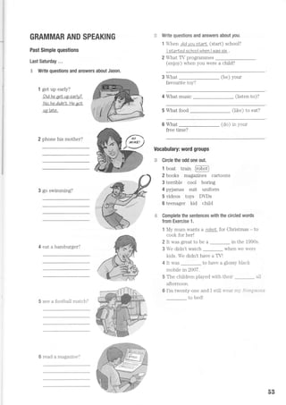GRAMMAR AND SPEAKING
Past Simple questions
Last Saturday ...
"4 Write questions and answers about Jason.
1 get up early?
Didhe aetup earlv?
No.he didn'N.lle qot
uo laIe.
2 phone his mother?
3 go swimming?
4 eat a hamburger?
5 see a football match?
Write questions and answers aboul yau.
1 4ren didyousLarL (start) school?
I slarled school when I wag six .
2 What TV programmes
(enjoy) when you were a child?
What (be) your
favourite toy?
4 What music (listen to)?
5 What food fliL'ol fn ort?uL/ !v !uu.
6 What fdnl in rrnrrr
free time?
Vocabulary: word groups
;+ Circle the odd one out.
1 boat train FoboO
2 books magazines cartoons
3 terrible cooi boring
4 pyjamas suit uniform
5 videos toys DDs
6 teenager kid chiid
'..i Complete the sentences with the circled words
from Exercise 1.
1 My mum wants a robor for Christmas - to
cook for her!
2 It was great to be a in the 1990s.
3 We didn't watch when we were
kids. We drdn't have a TV!
4 It was to have a glossy black
mobile in2007.
5 The children played with
afternoon.
6 I'm twenty-one and I still
to bed!
their _ all
'ear trr]-,5 i ittpsott,s
6 read a magazine?
53
 