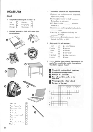 VOCABULARY J.ii
School
"* Put your favourite subjects in order, 1{.
Art tr History I
Maths I Geography I
Biology f Chemistry I
Complete words 1-10. Then match them to the
correct pictures.
Complete the sentences with the correct nouns.
1 Frtend,s r4/as my favoufite TY proqramme
when I was young.
2 Her daughter wants to study
Technology at university.
3 It's Harry's coffee . It has his
name on rt.
4 I went to see my Geography teacher in the
room.
5 I worked in a supermarket in my last
holidays.
6 Our Education teacher played
football for Wales in 2001.
Match verbs 1-6 with words a-f.
A a a lot of friends
f b famous
I c History
I d university
f] e doing exercises
I f home
1 start
2 study
3 have
4be
5 go back
6 enjoy
iiti.ri:sir-= Read the clues and write the answers in the
puzzle. Then complete the word in the grey boxes.
Clue: it's the opposite ol easyt.
o
@
I
Q n book with words and their meanings.
@ R moOern technology subject.
@ n top job in a university.
@ fney talk and drink coffee in the
staff room.
A language and a school subject.
The story of the past.
2
3
l keyc
2__c___c_
3_____oo_
4 _a _t __
5_e_c__
6--l _-_a
7 _e __
8a
9c__ f_e m
10 e
E
x
T
T
lIT
T
n
T
l
-o4
 