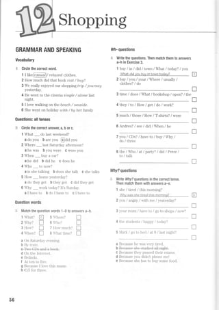 Shopping
GRAMMAR AND SPEAKING
Vocabulary
5e Circle the correct word.
1 I kke6 asuaA / re La;r e cI ciothes.
2 How much did that book cost / bug?
3 We really enjoyed our shopping tri,p / journey
yesterday.
4 He went to the cinema si,nqle / alone last
night.
5 I love walking on the beach / seasi,cl,e.
6 She went on holiday wi,th / by her family
Questions: alltenses
rE Circle the correct answer, a, b or c.
1 What _ do last weekend?
a do you b are you @aiA you
2 Where _ last Saturday afternoon?
a he was b you were c were you
3 When _buy a car?
a he did b did he c does he
4 Who _ to now?
a is she talking b does she talk c she talks
5 How _ home yesterday?
a do they get b they got c did they get
6 Why _ work today? It's Sunday.
a i have to b do I have to c I have to
Question words
ti. Match the question words 1-8 to answers a-h,
lWhat? tr 5Where?
2Vtry? I 6Who?
3 How? [ 7 How much? tr
4 When? I 8  har lime? I
a On Saturday evening.
b By train.
ffi
d On the Internet.
e Belinda.
f At ten to five.
g Because I love this music.
h €15 for three.
lrllf- questions
,-r-? Write the questions. Then match them to answers
a-h in Exercise 3.
1 buy / in / did / tornrn / What I todayT I yott
WhaN did you buy in town today? Fl
2 buy I you / your / Where / usually /
clothes? / do
3 time / does / What / bookshop / open? / the
4 they / to lHow I get ldo / work?
5 much / those / How / T-shirts? / were
6 Andrea? / see ldid / When / he
7 you / CDs? / have to lbly lWhy /
do / three
the / Who I at I party? I did / Peter /
to / talk
llfty? questions
,,-. Write Why? questions in the correct tense.
Then match them with answers a-e.
1 she / tired / this morning?
Whv was she Iired Lhis mornina?
2 you I angry lwith me / yesterday?
3 your mum / have to / go to shops / now?
4 the students / happy i today?
5 Mark / go to bed / at 9 i lasl nighr?
a Because he was very tired.
c Because they passed their exams.
d Because you didn't phone me!
e Because she has to buy some food.
T
I
T
I
T
T
E
T
T
T
T
56
 