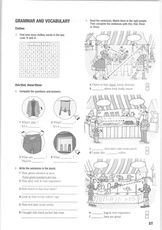 GRAMMAR AND VOCABULARY
Clothes
q Find nine rnore clothes words in the box.
Look; and 0.
th is/that, th ese/th ose
:ii Complete the questions and answers.
3 What are ? 4 What
Thprr'ro
Write the sentences in the plural.
1 Thal green sweater is nice.
Thaaa anaon at^D-+a. I are ntce
2 Thal grey suit is very expensire.
:: Read the sentences. Match them to the right people.
Then complete the sentences with this, that, these
or those.
a I have to buy Lhese lovely flowers!
b _ shoes look really smart.
c _ chocolate cake looks good.
d I quite like _ coffee.
e _ bag is very expensive.
f _ hats are great.
E
T
What's rhis ?
It's a
2 What's
It's a
tr
r
3 How much is ttus blue shirt?
4 Look al that lovely 5-ellou- capl
5 That red skirt looks an{ul.
JS
D'
e t J a C
1.A e t u i
t C b n S
1-
I I I t
r t c w m o p I r
t d a j e n S m o
V nv u a w q
h n u
n S u i t h S o b S
e V v e d
- d e nv e
I d p e r t f S h I
S a S h r t t r S
:518;'-*---l
6 I bought this black jacket last year.
 