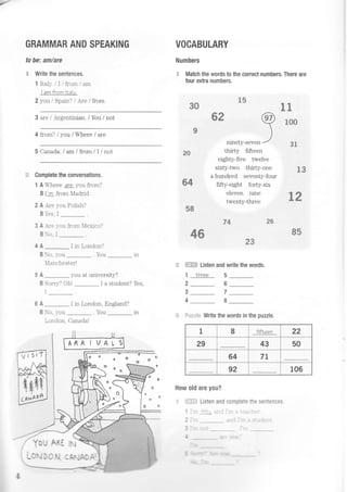 GRAMMAR AND SPEAKING
to be; amlare
e Write the sentences.
1 Italy. /Il trom/ am
I amfromltaly.
2 von / Snain') / Are / from
VOCABULARY
Numbers
.E Match the words to the correct numbers. There are
four extra numbers.
3S
t$
3 are /Argentinian. / You / not
4 from? / yor /Where / are
5 Canada. I am/ from/I/not
Complete the conversations.
1 A Where are you from?
B I'm from Madrid.
2 A,Are you Polish?
B -es. I
3 A -lre 1-ou from Ierico?
Bo. I
4A_IinLondon?
B No. ;.-ou .You _
Ianchester!
5 A _ you at university?
B Sorry? Oh! _ I a student? Yes,
6 A _ I in London, England?
B No, you . You _ in
T ^-l^- rr--^l^lLUt LUUI L! )At|AVA:
Yo {; ARI
3ninety-seven'
ct{
3-t
3S*
3!
thirty fifteen
eighty-five twelve
sixty-two thirty-one lS
a hundred seventy-four
fifty-eight forty-six
eleven nine { ra
twenty-thre" 3 d
8S
o
2fi
s4
3*
F ffi Listen and write the words.
1 three 5
2_ 6
Write the words in the puzzle.
How old are you?
.:. ::.-:.-:-= Listen and complete the sentences.
1 -'., :> - : --.
| . . :- -
-. - - a-
n-/-
JI
.TI
r .,,
ss
*s74
7
8
3
4
ffilje'son
t
e
o
o
G
1 I fifLeen 22
29 43 50
64 7t
92 106
: ln"i,. tlb! UYe I
'f.l
 