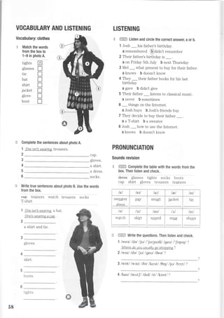 jacket
glove
boot
Complete the sentences about photo A.
1 the isn't wearinq trousers.
2
'.€ ffi Listen and circle the correct answer, a or b,
1 Josh _ his father's birthday.
a remembereA @OiOn't remember
2 Their father's birthday is _ .
a on Friday 5th JuIy b next Thursday
3 Mel _ what present to buy for their father.
a knows b doesn't know
4 They _ their father books for his last
birthday.
a gave b didn't give
5 Their father _ listens to classical music.
a never b sometimes
6 _ things on the Internet.
a Josh buys b Josh's friends buy
7 They decide to buy their father _.
aaT-shirt basweater
8 Josh _how to use the Internet.
a knows b doesn't know
PRONUNCIATION
Sounds revision
H. ffiffiE Complete the table with the words from the
box. Then listen and check.
dr€ss glasses tights socks
cap shirt gloves trousers
ffi Write the questions. Then listen and check.
1 lweal ldal ljul l' juryuehl lgeul l'lnpql?
Where do you ueually eo sho?pine ?
2lwarl ldel ljul lgeul l6eel?
3 /wotl lwazl l6alllorst/ l9ql ljul lbt^tl ?
3
4
5
6
cap.
gloves.
a shirt.
a dress.
socks. boots
trainers
G Write true sentences about photo B. Use the words
from the box.
eaB trainers watch trousers socks
T-shirt
1 the isn't,wearina ahat.
}he's wearina a ca?
2
a shirt and tie.
gloves
skirt.
boots.
VOCABULARY AND LISTENING LISTENING
Vocabulary: clothes
E Match the words
from the box to
'l-9 in photo A.
tights LA
gasses f]
tie n
hat f]
shirt I
T
T
T
tel teu /ait tEl tail
sweater
dress
pay smalt i^^1.^+
JdL[Ur, tie
/D/ /aul tui/
watch skirt sqqnd mug shoes
5E
ri ohtc
4 lhaul lmntf/ ldtdl lfillknst/ ?
 