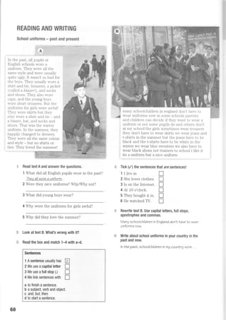 READING AND WRITING
School uniforms - past and present
In the past, all pupils at
Engiish schools wore a
uniform. They were all the
same style and were usually
quite ugly. It wasn't so bad for
the boys. They usually wore a
shirt and tie, trousers, ajacket
(called ablazer), and socks
and shoes. They also wore
caps, and the young boys
wore short trousers. But the
uniforms for girls were awdul!
They wore skirts but they
a,lso wore a shirt and tie - and
ablazer, hat, and socks and
shoes. That was the winter
uruform. In the summer, Lhey
happily changed to dresses.
They were all the same colour
and style - but no shirts or
ties. They loved the summer!
Read text A and answer the questions,
1 What did ail English pupils wear in the past?
They all wore a uniform .
2 Were they nice uniforms? WhyAI4ry not?
3 What did young boys wear?
4 Why were the uniforms for girls awful?
5 Why did they love the summer?
Look at lext B. What's wrong with it?
Read the box and match 1+ with a{.
Sentences
1 A sentence usually has tr
2 We use a capital letter f
3 We use a full stop (.) I
4 We link sentences with n
a to finish a sentence.
b a subject, verb and object.
e and, but,then.
d to start a sentence.
many schoolchildren in england don't have to
wear uniforms now in some schools parents
and chjldren can decide if they want to wear a
uniform or not some pupils do and others don't
at my school the girls sometimes wear trousers
they don't have to wear skirts we wear jeans and
t-shirts in the surrrrner but the jeans have to be
black and the t-shirts have to be white in the
winter we wear blue sweaters we also have to
wear black shoes not trainers to school i like it
its a uniform but a nice uni-form
Tick(/) the sentences that aresentences!
1 I live in
2 She loves clothes.
3 Is on the Internet.
4 At 10 o'clock.
5 They bought it in.
6 He watched TV.
Rewrite text B. Use capital letters, full stops,
apostrophes and commas.
Many schoolchildren in Enqland don't have to wear
uniforme now.
Write about school uniforms in your country in the
past and now.
ln Lhe pasL, schoolchildren in my country wore . . .
rI
T
tr
n
T
60
 