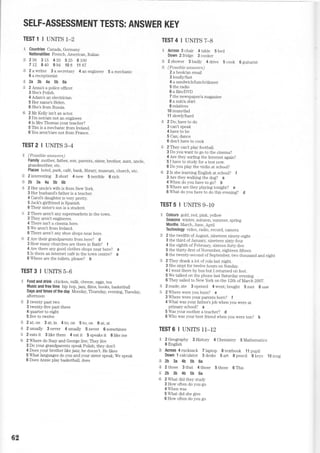 SELF.ASSESSMENT TESTS: ANSWER KEY
TEST1 IUNITS1-2
!;- Countries Canada, GemLany
Nationalities French, American, Italian
* 256 315 433 525 6100
712 840 994 108 1167
;:g 2awriter 3asecretary 4anengineer 5amechanic
6 a receptionist
r€ 2a 3b 4a 5b 6a
" 2 ArLnas a police officer.
3 She's Polish.
4 Adam's an electrician.
5 Her name's Helen.
6 She's from Russia.
" 2 Mr Kelly isn't an actor.
3 l'm notiam not an engineer.
4 Is Mrs Thomas your teacher?
5 Tim is a mechanic from Ireland.
6 You aren't/are not from France.
TEST2IUNITS3*4
F. (Possi,ble atnswers)
Family mother, father, son, parents, sister, brother, aunt, uncle,
grandmother, etc.
Places hotei, park, caf6, bank, library, muserun, church, etc.
i} 2interesting 3short 4new Sterrible 6rich
+2b3a4a5b6b
.E 2 Her urLcle's wiJe is from New York.
3 Her husband's father is a teacher.
4 Carol's daughter is very pretty.
5 Jack's girlfriend is Spanish
6 Their sister's son is a student.
F 2 There aren't any supermarkets in the town.
3 They aren't engineers.
4 There isn't a cirema here.
5 We aren'l from Ireland
6 There aren't any shoe shops near here.
-:= 2 Are their grandparents from here? d
3 Howmany churches are there in Bath? f
4 Are there anygood clothes shops near here? e
5 Is there an internet caf6 in the towr centre? a
6 Where are the toilets, please? b
TESTS IUNITS5_6
S. Food and drink chicken, milk, cheese, eggs, tea
Music and free time hip hop, jazz, films, books, basketball
Days and limes of the day Monday, Thursday, evening, Thesday,
afternoon
it 2 twenty past two
3 t.,venty-flve past three
4 quarter to eight
5 flve to twelve
$ 2at;on 3at;in 4to;on 5to;on 6at;at
€ 2usually 3never 4usuaily 5never 6sometimes
"€ 2 eats it 3like them 4 eat it 5 speaks it 6like me
* 2 Where do Suzy and George live; They live
3 Do your grandparents speak Polish; they don't
4 Does your brother like jazz; he doesn't. He likes
5 What languages do you and your sister speak; We speak
6 Does Armie play basketball; does
TEST4IUNITST_B
"9 Across 3 chair 4 table 5 bed
Down 2fridge 3cooker
l,=,1 2shower 3badly 4drive 5cook 6guitarist
iZ (Possi,be anstLters)
2 a bool</an email
3 loudly/fast
4 a sandwicMunch./dirurer
5 the radio
6 a fi]m/DD
7 the newspaper/a magazine
8 a suit/a shirt
9 relatives
10 mum/dad
11 slowly,trard
€ 2 Do; have to do
3 can't speak
4 have to be
5 Can; dance
6 don't have to cook
i: 2 They can't play football.
3 Do you want to go to the cinema?
4 Are they surfing the Internet again?
5 I have to study for a test now.
6 Do you play the violin at school?
€i 2 Is she learning English at school? t
3 Are they walking the dog? a
4 When do you have to go? b
5 Where are they playing tonight? e
6 What do you have to do this evening? d
TESTS IUNITSg_10
-€ Colours gold, red, pink, yellow
Seasons winter. auturnn. summer. spring
Months March, June, April
Technology video, radio, record, camera
ii 2 the twelfth of August, nineteen ninety-eight
3 the third of January, nineteen sixty-four
4 the eighth of February, sixteen forty-five
5 the thirty-first ofNovember, eighteen fifteen
6 the twenty-second of September, two thousand and eight
:-i 2 They drank a lot of cola last night.
3 She slept for twelve hours on Sunday.
4 I w-ent there by bus but I returned on foot.
5 We talked on the phone last Saturday evening.
6 They sailed to New York on the 12th of March 2002.
:i 2 made; ate 3 opened 4 went; bought 5 met 6 saw
S 2 Where were you born? e
3 Where were your parents bom? f
4 What was your father's job when you were at
primary school? a
5 Was your mother a teacher? d
6 Who was your best friend when you were ten? b
TEST6 I UNITS II_12
.* 2Geography 3History 4Chemistry 5Mathematics
6 English
* Across 4rucksack Tlaptop Stextbook llpupii
Down 1 calculator 3desks 5art 6pencil gkeys 10mug
:$ 2b 3a 4b 5b 6a
r.S 2those 3that 4those 5those 6This
+i 2b 3b 4b 5b 6a
li 2 What did they study
3 How often do you go
4 When was
5 What did she give
6 How often do you go
62
 