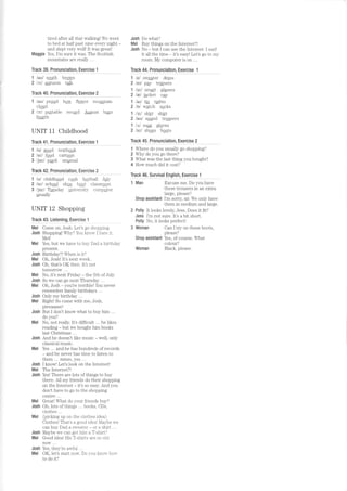 tired after all that walking! We went
to bed ar hall pasr nine every nighl -
and slepl very welll Il was greatl
Maggie Yes, I'm sure it was. The Scottish
-^,,-+^i-^ ^-^ -^^ll.liluulil2|lls are Iritlv ...
Track 39: Pfonunciationt Exelcise l
1 /aul south brqgn
2 /crl 4uturnn ta_lk
Track 40, Plonunciationr ExeJgisg 2
1 /au/ proud how flqver mountain
cloud
2 lt'^l p-l,abire record August beln
fourth
UNIT 11 Childhood
TJack 4J: Pfonunciationr
_Exelcjse !
1 lul good textboek
2 lul fged carteen
3 /jur/ pWil unusual
Track 42, Plonunciationr _Exelcise
2
1 /u/ childhqsd cqsk foatball July
2 /ul/ schoql shoe boet classregm
3 /jur/ Tlesday qniversity computer
usually
UNIT 12 Shopping
Track 43, Lisfenlng, Exercise I
Mel Come on. Josh. Let s go shoppLng.
Josh Shoppingl Wlr5l You knon I haie.it,
Mel!
Mel Yes, but we have to buy Dad a birthday
present.
Josh Birthday?! When is it?
Mel Oh, Josh! It's next week.
Josh Oh, that's OK then. It's not
tomorrow ...
Mel No, it s nexl Friday - the 5Lh ofJuly.
Josh So we can go next Thursday ...
Mel Oh, Josh-you're terrible! Younever
remember family birthdays .. .
Josh Only my blrthday .. .
Mel Right! So come with me, Josh,
pleeaaasel
Josh But I don t know what I o buy hrm ...
do you?
Mel No, not really. It's difficult ... he likes
readino - hrrt we horrohl lum books
last Christmas ...
Josh And he doesn't like music - well, only
classical music.
Mel Yes .. . and he has hundreds of records
- and he never has time to listen to
fhom
Josh I know! Let's look on the Intemetl
Mel The Internet?!
Josh Yesl There are lols ofthings 1o buy
there. All my friends do Lheir shopping
on t he Int ernel - it s so easy. And you
don't have to go to the shopping
centre ...
Mel Great! What do your friends buy?
Josh Oh, lots of things ... books, CDs,
ciothes ...
Mel (picking up on the clothes idea)
Clothes! That's a good ideal Maybe we
can buy Dad a s',r-eater - or a shirt ...
Josh Maybe we can get him a T-shirt?
Mel Good ideal His T-shirts are so old
now...
Josh Yes, they're auful ...
Mel OK, let's start now Do you knou- how-
to do it?
Josh Do what?
Mel Buy things on the Internet?!
Josh No - but I can use the Internet. I surf
it all the time it's easy! Let's go to my
room. My computer is on ...
Track 44, Pqonunciationr Exelcise 1
1 /e/ swggter dress
2 /etl pglr tra_iners
1 /orl sma4 glasses
2 lel jacket cap
1 /arl tie tlghts
2 /o/ w4tch socks
1 /srl skirt shirt
2 /aul sound treusers
1 /,V mug glqves
2 /ur/ shqcs beots
Tqac_k 45, Plonuncialionr Exelcise 2
1 Where do you usually go shopping?
2 Why do you go there?
3 Whal was the last lhirlg you bought?
4 How much did it cost?
Track 46, Sulvival Enstishr Exeryirc 1
1 Man Excuse me. Do you have
these trousers in an extra
large, please?
Shop assistant I'm sorry sir. We only have
them in medium and large.
2 Polly It looks lovely, Jess. Does it fit?
Jess I'm not sure. It's a bit short.
Polly No, it looks perfect!
3 Woman Can I try on those boots,
please?
Shop assistant Yes, of course. What
colour?
Woman Black, please.
 