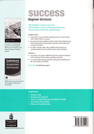 ffiffiffiffiffiffiffi
Beginner Workbook
All students want to sueceed.
All teachers want t*l create great lessons.
$uccens gives them the opp*rtunity.
Students will ...
enjoy their course with the inspiring and up-to-date topics
and'Culture Shock' sections.
be motivated and confident with activities that help learners
both understand and internalise srammar rules and avoid
common mistakes.
be able to speak easily with a syllabus that focuses on
communication in real-world contexts and vocabulary.
For further reading skills
practice, we recommend
Between Two Worlds or any
other Easystarts Penguin
Reader.
With Su cce s s, we recommend
the Longman Elementary
Dictionary.
Teachers ...
can make every lesson different with the variety of material
in the Students' Book, photocopiables and tests.
can easily adapt lessons and tests with photocopiables and
the Test Master CD-ROM.
SUCCESS.It's all in the namel
rsBN 97E-0-s82-85540-3
,llillruil|[illillll,
www. pearson long man.com
 