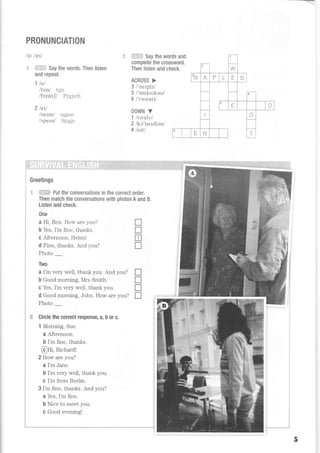 __--
PRONUNCIATION
lel letl
'1- 4+l:i;:ij Say the words. Then listen
and repeat.
1 lel
Itenl ten
lfrentjl French
2 letl
/nernv name
i spern/ Spatn
ili.i{J:ii Say the words and
complete the crossword.
Then listen and check.
ACROSS >
3 l'netplzl
5 /'meksrkeu/
6 /'twenti/
DOWN V
1 llwelvl
2 /ke'nerdien/
4lefil
Greetings
i.: $:i!ti,+ Put the conversations in the correct order,
Then match the conversations with photos A and B.
Listen and check.
0ne
a Hi, Ben. How are you?
b Yes, I'm fine, thanks.
c A-fternoon, Helenl
d Fine, thanks. And you?
Photo
Two
a I'm very weII, thank you. And you?
b Good morning, Mrs Smith.
c Yes, I'm very well, thank you.
d Good morning, John. How are you?
Photo _
Circle the correct response, a, b or c.
1 Morning, Sue.
o A-fternoon.
b I'm fine, thanks.
@tn, Hchardl
2 How are you?
a I'm Jane.
b I'm very well, thank you.
C I'm from Berlin.
3I'm fine, thanks. And you?
a Yes, I'm fine.
b Nice to meet you.
c Good evening!
tr
n
n
T
tr
n
T
r
l
r
J
o
 