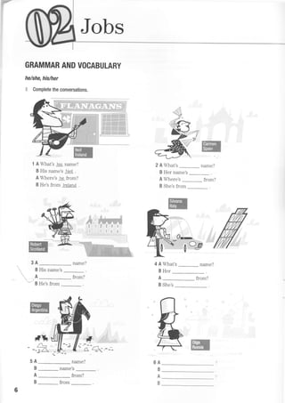 Jobs
GRAMMAR AND VOCABULARY
he/she, his/her
$ Complete the conversations.
1 A What's his name?
B His name's Neil .
A Where's he from?
B He's from lreland .
:
name?
ffi
2 A What's name?
B Her name's _
A Where's from?
B She's from
:ot-'
ffi
3A
0ct
B His name's
A
4 A What's name?
BHer-.
A from?
B She's
from?
Vg H"'. fro^
#n
--a
A
B
A
B
fl
&ffi6A
B
B
,il{E :::.
1/(5
-::
name?
name's
6
_ from
from?
 