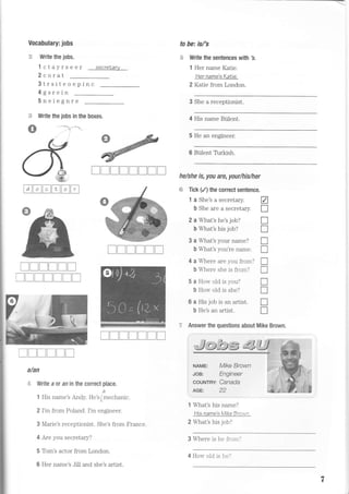 Vocabulary: jobs
:i3 Write the jobs.
1 ctayrseer secretary
2corat
3trsiteoepinc
4gsrein
5neiegnre
Write the jobs in the boxes.
--a . . -*{
to be= is/'s
s Write the sentences with 3.
1 Her name Kalie
Her name'E KaNie
2 Katie from London.
3 She a receptionist.
i.t,
s
4 His name Billent.
He an engineer.
Blilent Trrkish.
he/she is, you are, your/his/her
trtrtrtrtrtr {+ Tick (/) the correct sentence.
1 a She's a secretary. A
b She are a secretary. I
2 a What's he's job? I
b What's his job? I
3 a What's your name? I
b What's you're name. I
4 a Where are you from? f
b Where she is from? I
5 a How old is you? I
b How old is she? I
6 a His job is an artist. I
b He's an artist. f]
TTTlrTT
l
[tr[TTtr
TTTTItrT
ItrtrtrIt]tr
? Answer the questions about Mike Brown.
NAME; MKE BrOWN
JOB: Engineer
couNTRY Canada
AGE: 22
1 What's his name?
Hts name's Mike 7rawn,
2 What's his job?
3 Where is he from.'
trT[trTT
w,TtrtrItri]Ttr
alan
ri,: Write a ot an in the correct place.
a
1 His name's Andy. He's(mechanic.
2 I'm from Poiand. I'm engineer.
3 Marie's receptionist. She's from France.
4 Are you secretary?
5 Tom's actor from London.
6 Her name's Jill and she's artist.
4 Ho'"v old is he.'
 
