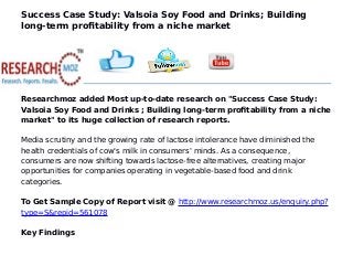 Success Case Study: Valsoia Soy Food and Drinks; Building
long-term profitability from a niche market
Researchmoz added Most up-to-date research on "Success Case Study:
Valsoia Soy Food and Drinks ; Building long-term profitability from a niche
market" to its huge collection of research reports.
Media scrutiny and the growing rate of lactose intolerance have diminished the
health credentials of cow's milk in consumers' minds. As a consequence,
consumers are now shifting towards lactose-free alternatives, creating major
opportunities for companies operating in vegetable-based food and drink
categories.
To Get Sample Copy of Report visit @ http://www.researchmoz.us/enquiry.php?
type=S&repid=561078
Key Findings
 