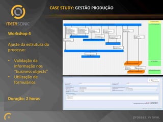 CASE%STUDY:%GESTÃO%PRODUÇÃO%%

Workshop%4%
!
Ajuste!da!estrutura!do!
processo:!
!
•  Validação!da!
informação!nos!
“business!objects”!!
•  UNlização!de!
formulários!
Duração:%2%horas%

21!

 
