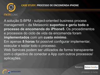 CASE%STUDY:%PROCESSO%DE%ENCOMENDA%IPHONE%

A solução S-BPM - subject-oriented business process
management – da Metasonic suportou e geriu todo o
processo de encomenda do iPhone5. Os procedimentos
e processos do ciclo de vida da encomenda foram
implementados com um custo mínimo.
Em apenas 8 horas foi possível configurar implementar,
executar e testar todo o processo.
Web Services podem ser utilizados de forma transparente
com o objectivo de conectar a App com outros processos/
aplicações.
Parceiro:!
3!

 