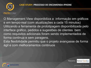 CASE%STUDY:%PROCESSO%DE%ENCOMENDA%IPHONE%

O Management View disponibiliza a informação em gráficos
e em tempo-real (com atualizações a cada 15 minutos)
Utilizando a ferramenta de prototipagem disponibilizada pelo
interface gráfico, pedidos e sugestões de clientes bem
como requisitos adicionais foram sendo implementados de
forma continua e sem paragens.
Esta flexibilidade permitiu que o projeto avançasse de forma
ágil e com melhoramentos continuos

Parceiro:!
5!

 